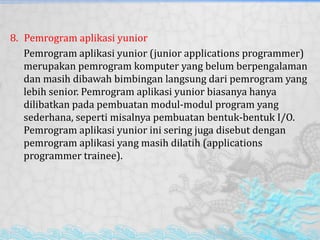8. Pemrogram aplikasi yunior
Pemrogram aplikasi yunior (junior applications programmer)
merupakan pemrogram komputer yang belum berpengalaman
dan masih dibawah bimbingan langsung dari pemrogram yang
lebih senior. Pemrogram aplikasi yunior biasanya hanya
dilibatkan pada pembuatan modul-modul program yang
sederhana, seperti misalnya pembuatan bentuk-bentuk I/O.
Pemrogram aplikasi yunior ini sering juga disebut dengan
pemrogram aplikasi yang masih dilatih (applications
programmer trainee).
 