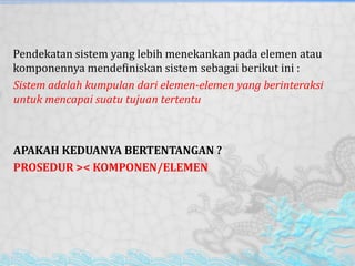 Pendekatan sistem yang lebih menekankan pada elemen atau
komponennya mendefiniskan sistem sebagai berikut ini :
Sistem adalah kumpulan dari elemen-elemen yang berinteraksi
untuk mencapai suatu tujuan tertentu
APAKAH KEDUANYA BERTENTANGAN ?
PROSEDUR >< KOMPONEN/ELEMEN
 