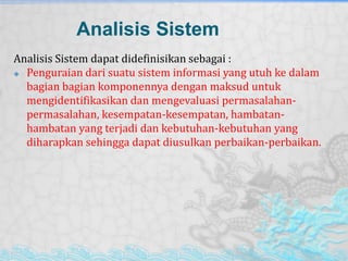 Analisis Sistem
Analisis Sistem dapat didefinisikan sebagai :
 Penguraian dari suatu sistem informasi yang utuh ke dalam
bagian bagian komponennya dengan maksud untuk
mengidentifikasikan dan mengevaluasi permasalahan-
permasalahan, kesempatan-kesempatan, hambatan-
hambatan yang terjadi dan kebutuhan-kebutuhan yang
diharapkan sehingga dapat diusulkan perbaikan-perbaikan.
 