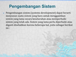 Pengembangan Sistem
 Pengembangan sistem (systems development) dapat berarti
menyusun suatu sistem yang baru untuk menggantikan
sistem yang lama secara keseluruhan atau memperbaiki
sistem yang telah ada. Sistem yang lama perlu diperbaiki atau
diganti disebabkan karena beberapa hal, yaitu sebagai berikut
ini :
 