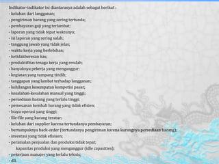 Indikator-indikator ini diantaranya adalah sebagai berikut :
- keluhan dari langganan;
- pengiriman barang yang sering tertunda;
- pembayaran gaji yang terlambat;
- laporan yang tidak tepat waktunya;
- isi laporan yang sering salah;
- tanggung jawab yang tidak jelas;
- waktu kerja yang berlebihan;
- ketidakberesan kas;
- produktifitas tenaga kerja yang rendah;
- banyaknya pekerja yang menganggur;
- kegiatan yang tumpang tindih;
- tanggapan yang lambat terhadap langganan;
- kehilangan kesempatan kompetisi pasar;
- kesalahan-kesalahan manual yang tinggi;
- persediaan barang yang terlalu tinggi;
- pemesanan kembali barang yang tidak efisien;
- biaya operasi yang tinggi;
- file-file yang kurang teratur;
- keluhan dari supplier karena tertundanya pembayaran;
- bertumpuknya back-order (tertundanya pengiriman karena kurangnya persediaan barang);
- investasi yang tidak efisisen;
- peramalan penjualan dan produksi tidak tepat;
- kapasitas produksi yang menganggur (idle capasities);
- pekerjaan manajer yang terlalu teknis;
- dll.
 