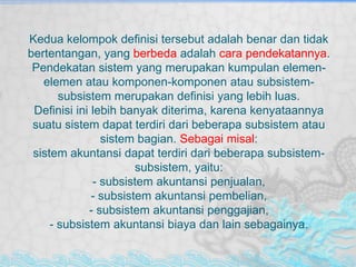 Kedua kelompok definisi tersebut adalah benar dan tidak
bertentangan, yang berbeda adalah cara pendekatannya.
Pendekatan sistem yang merupakan kumpulan elemen-
elemen atau komponen-komponen atau subsistem-
subsistem merupakan definisi yang lebih luas.
Definisi ini lebih banyak diterima, karena kenyataannya
suatu sistem dapat terdiri dari beberapa subsistem atau
sistem bagian. Sebagai misal:
sistem akuntansi dapat terdiri dari beberapa subsistem-
subsistem, yaitu:
- subsistem akuntansi penjualan,
- subsistem akuntansi pembelian,
- subsistem akuntansi penggajian,
- subsistem akuntansi biaya dan lain sebagainya.
 