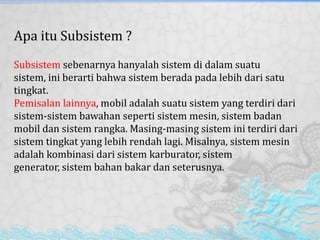 Apa itu Subsistem ?
Subsistem sebenarnya hanyalah sistem di dalam suatu
sistem, ini berarti bahwa sistem berada pada lebih dari satu
tingkat.
Pemisalan lainnya, mobil adalah suatu sistem yang terdiri dari
sistem-sistem bawahan seperti sistem mesin, sistem badan
mobil dan sistem rangka. Masing-masing sistem ini terdiri dari
sistem tingkat yang lebih rendah lagi. Misalnya, sistem mesin
adalah kombinasi dari sistem karburator, sistem
generator, sistem bahan bakar dan seterusnya.
 