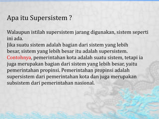Apa itu Supersistem ?
Walaupun istilah supersistem jarang digunakan, sistem seperti
ini ada.
Jika suatu sistem adalah bagian dari sistem yang lebih
besar, sistem yang lebih besar itu adalah supersistem.
Contohnya, pemerintahan kota adalah suatu sistem, tetapi ia
juga merupakan bagian dari sistem yang lebih besar, yaitu
pemerintahan propinsi. Pemerintahan propinsi adalah
supersistem dari pemerintahan kota dan juga merupakan
subsistem dari pemerintahan nasional.
 