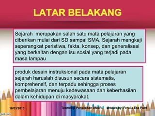 Sejarah merupakan salah satu mata pelajaran yang
diberikan mulai dari SD sampai SMA. Sejarah mengkaji
seperangkat peristiwa, fakta, konsep, dan generalisasi
yang berkaitan dengan isu sosial yang terjadi pada
masa lampau
produk desain instruksional pada mata pelajaran
sejarah haruslah disusun secara sistematis,
komprehensif, dan terpadu sehingga proses
pembelajaran menuju kedewasaan dan keberhasilan
dalam kehidupan di masyarakat.
10/05/2013 Teknologi Pendidikan UNSRI created by: Feralia Eka Putri
 