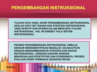 TUJUAN ATAU HASIL AKHIR PENGEMBANGAN INSTRUKSIONAL
ADALAH SATU SET BAHAN DAN STRATEGI INSTRUKSIONAL
YANG EFEKTIF DAN EFISIEN DALAM MENCAPAI TUJUAN
INSTRUKSIONAL. HAL INI DISEBUT PULA SISTEM
INSTRUKSIONAL.
PROSES PENGEMBANGAN INSTRUKSIONAL DIMULAI
DENGAN MENGIDENTIFIKASI MASALAH, DILANJUTKAN
DENGAN MENGEMBANGKAN STRATEGI DAN BAHAN
INSTRUKSIONAL, KEMUDIA DIAKHIRI DENGAN
MENGEVALUASI EFEKTIFITAS DAN EFISIENSINYA. PROSES
EVALUASI DISINI TERMASUK KEGIATAN REVISI.
10/05/2013 Teknologi Pendidikan UNSRI created by: Feralia Eka Putri
 