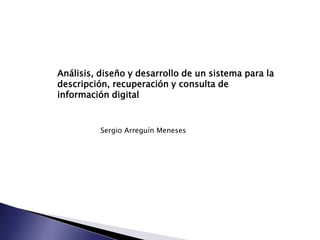 Análisis, diseño y desarrollo de un sistema para la
descripción, recuperación y consulta de
información digital
Sergio Arreguín Meneses
 