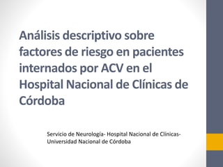 Análisis descriptivo sobre
factores de riesgo en pacientes
internados por ACV en el
Hospital Nacional de Clínicas de
Córdoba
Servicio de Neurología- Hospital Nacional de Clínicas-
Universidad Nacional de Córdoba
 