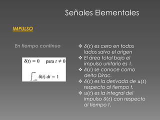 Señales Elementales
IMPULSO
En tiempo continuo  𝛿(𝑡) es cero en todos
lados salvo el origen
 El área total bajo el
impulso unitario es 1.
 𝛿 𝑡 se conoce como
delta Dirac.
 𝛿 𝑡 es la derivada de 𝑢(𝑡)
respecto al tiempo t.
 𝑢(𝑡) es la integral del
impulso 𝛿 𝑡 con respecto
al tiempo t.
 