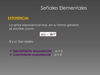 Señales Elementales
EXPONENCIAL
La señal exponencial real, en su forma general
se escribe como:
B y a: Son reales
 Decaimiento exponencial: a < 0
 Crecimiento exponencial: a > 0
 
