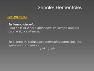 Señales Elementales
EXPONENCIAL
En tiempo discreto:
Para r < 0, la señal exponencial en tiempo discreto
asume signos alternos.
En el caso de señales exponenciales complejas, dos
ejemplos comunes son:
𝑒 𝑖𝜔𝑡
y 𝑒 𝑖Ω𝑡
 
