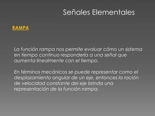 Señales Elementales
RAMPA
La función rampa nos permite evaluar cómo un sistema
en tiempo continuo respondería a una señal que
aumenta linealmente con el tiempo.
En términos mecánicos se puede representar como el
desplazamiento angular de un eje, entonces la ración
de velocidad constante del eje brinda una
representación de la función rampa.
 