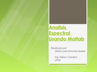 Analisis
Espectral
Usando Matlab
Realizado por:
   Maria Luisa Sanchez Maizer

   Ing. Edison Coimbra
   UPSA
 