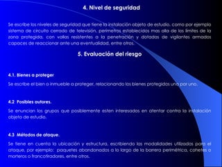 4. Nivel de seguridad       Se escribe los niveles de seguridad que tiene la instalación objeto de estudio, como por ejemplo  sistema de circuito cerrado de televisión, perímetros establecidos mas alla de los límites de la zona protegida, con vallas resistentes a la penetración y dotadas de vigilantes armados capaces de reaccionar ante una eventualidad, entre otros. 5. Evaluación del riesgo 4.1. Bienes a proteger Se escribe el bien o inmueble a proteger, relacionando los bienes protegidos uno por uno. 4.2  Posibles autores. Se enuncian los grupos que posiblemente esten interesados en atentar contra la instalación objeto de estudio. 4.3  Métodos de ataque. Se tiene en cuenta la ubicación y estructura, escribiendo las modalidades utilizadas para el ataque, por ejemplo:  paquetes abandonados a lo largo de la barrera perimétrica, cohetes o morteros o francotiradores, entre otros. 