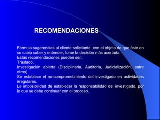 RECOMENDACIONES Formula sugerencias al  cliente solicitante , con el objeto de que  é ste en su sabio saber y entender, tome la decisión más acertada. Estas recomendaciones pueden ser: Traslado. Investigación abierta (Disciplinaria, Auditoria, Judicialización, entre otros) Se establece el no-comprometimiento del investigado en actividades irregulares. La imposibilidad de establecer la responsabilidad del investigado, por lo que se debe continuar con el proceso. 