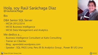 Hola, soy Raúl Saráchaga Díaz
@raulsarachaga
Bio
DBA Senior SQL Server
◦ MCSA 2012/2014
◦ MCSE Business Intelligence
◦ MCSE Data Management and Analytics
Me dedico a….
◦ Business Intelligence Consultant at Kaits Consulting
◦ Trainer en Cibertec
◦ Blog : aprendebi.wordpress.com
◦ Speaker : SQL PASS Lima, Peru BI & Analytics Group , Power BI UG Lima
Power BI User Group Lima
 