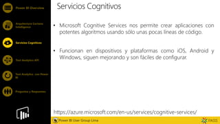 Feature
Servicios Cognitivos
• Microsoft Cognitive Services nos permite crear aplicaciones con
potentes algoritmos usando sólo unas pocas líneas de código.
• Funcionan en dispositivos y plataformas como iOS, Android y
Windows, siguen mejorando y son fáciles de configurar.
Power BI Overview
Arquitectura Cortana
Intelligence
Servicios Cognitivos
Text Analytics API
Power BI User Group Lima
Text Analytics con Power
BI
Preguntas y Respuestas
https://azure.microsoft.com/en-us/services/cognitive-services/
 