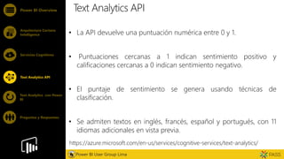 Feature
Text Analytics API
• La API devuelve una puntuación numérica entre 0 y 1.
• Puntuaciones cercanas a 1 indican sentimiento positivo y
calificaciones cercanas a 0 indican sentimiento negativo.
• El puntaje de sentimiento se genera usando técnicas de
clasificación.
• Se admiten textos en inglés, francés, español y portugués, con 11
idiomas adicionales en vista previa.
Power BI Overview
Arquitectura Cortana
Intelligence
Servicios Cognitivos
Text Analytics API
Power BI User Group Lima
Text Analytics con Power
BI
Preguntas y Respuestas
https://azure.microsoft.com/en-us/services/cognitive-services/text-analytics/
 