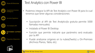 Feature
Text Analytics con Power BI
• Podemos integrar la API de Text Analytics con Power BI para lo cual
tenemos que tener algunas consideraciones:
• Suscripción al API de Text Analytics(la gratuita permite 5000
llamadas mensuales)
• Instalado el Power BI Desktop
• Función que permite indicarle que parámetro será evaluado
por la API
• Puede analizarse orígenes en la nubea(Twetts) u On-Premises
(Archivos Planos, Tabla, etc)
Power BI Overview
Arquitectura Cortana
Intelligence
Servicios Cognitivos
Text Analytics API
Power BI User Group Lima
Text Analytics con Power
BI
Preguntas y Respuestas
 