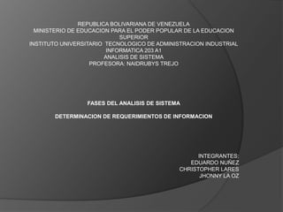 REPUBLICA BOLIVARIANA DE VENEZUELA
MINISTERIO DE EDUCACION PARA EL PODER POPULAR DE LA EDUCACION
SUPERIOR
INSTITUTO UNIVERSITARIO TECNOLOGICO DE ADMINISTRACION INDUSTRIAL
INFORMATICA 203 A1
ANALISIS DE SISTEMA
PROFESORA: NAIDRUBYS TREJO
FASES DEL ANALISIS DE SISTEMA
DETERMINACION DE REQUERIMIENTOS DE INFORMACION
INTEGRANTES:
EDUARDO NUÑEZ
CHRISTOPHER LARES
JHONNY LA OZ
 