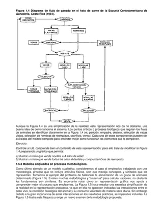 Figura 1.4 Diagrama de flujo de ganado en el hato de carne de la Escuela Centroamericana de
Ganadería, Costa Rica (1984).
Aunque la Figura 1.4 es una simplificación de la realidad, esta representación nos da no obstante, una
buena idea de cómo funciona el sistema. Los puntos críticos o procesos biológicos que regulan los flujos
de animales se identifican claramente en la Figura 1.4 (ej. parición, empadre, destete, selección de vacas
viejas, selección de hembras de reemplazo, sacrificio, venta). Cada uno de estos componentes pueden ser
extraídos del modelo completo para entender mejor como funcionan los elementos que lo componen.
Ejercicio:
Controle si Ud. comprende bien el contenido de esta representación; para ello trate de modificar la Figura
1.4 preparando un gráfico que permita:
a) Ilustrar un hato que vende novillos a 4 años de edad.
b) Ilustrar un hato que vende todas las crías al destete y compra hembras de reemplazo.
1.5.3 Modelos empleados en procesos metodológicos.
Como último ejemplo de un modelo cualitativo, consideremos el caso al emplearlos trabajando con una
metodología, proceso que no incluye artículos físicos, sino que maneja conceptos y símbolos que los
representan. Tomemos el ejemplo del problema de balancear la alimentación de un grupo de animales
determinado (Figura 1.5). Existen muchas metodologías y "sistemas" para calcular raciones, no obstante
los fundamentos son similares. Es importante notar cómo un representación gráfica nos ayuda a
comprender mejor el proceso que empleamos. La Figura 1.5 hace resaltar una excesiva simplificación de
la realidad en la representación propuesta, ya que en ella no aparecen indicadas las interacciones entre el
peso vivo, la condición fisiológica del animal y su consumo voluntario de materia seca diaria. Sin embargo
debido a la gran importancia de estas interacciones en los resultados prácticos, es imperativo incluirlas. La
Figura 1.5 ilustra esta flaqueza y exige un nuevo examen de la metodología propuesta.
 