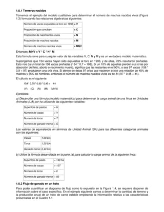 1.6.1 Terneros nacidos
Tomemos el ejemplo del modelo cualitativo para determinar el número de machos nacidos vivos (Figura
1.3) formulando las relaciones algebraicas siguientes:
Número de vacas expuestas al toro en 1993 = V
Proporción que conciben = C
Proporción de nacimientos vivos = N
Proporción de machos nacidos = M
Número de machos nacidos vivos = MNV
Entonces: MNV = V * C * N * M
Esta fórmula sirve para cualquier valor de las variables V, C, N y M y es un verdadero modelo matemático.
Supongamos que 154 vacas hayan sido expuestas al toro en 1993, y de ellas, 70% resultaron preñadas.
Esto nos da un total de 108 vacas preñadas (154 * 0,7 = 108). Si un 10% de aquellas pierden sus crías por
absorción del feto, aborto o nacimiento muerto, significa que las restantes en el 90%, o sea 97 vacas (108 *
0,9 = 97) produjeron una cría viva. Si dentro de éstas 97 crías que nacieron existe una relación de 45% de
machos y 55% de hembras, entonces el número de machos nacidos vivos es de 44 (97 * 0,45 = 44).
El cálculo es el siguiente:
154 * 0,70 * 0,90 * 0,45 = 44
(V) (C) (N) (M) (MNV)
Ejercicios:
a) Desarrollar una fórmula (modelo matemático) para determinar la carga animal de una finca en Unidades
Animales (UA) por ha utilizando las siguientes variables:
Superficie de pastos = H
Número de vacas = V
Numero de toros = T
Número de ganado menor = G
Los valores de equivalencia en términos de Unidad Animal (UA) para las diferentes categorías animales
son los siguientes:
Vacas 1,00 UA
Toros 1,20 UA
Ganado menor 0,40 UA
b) Utilice la fórmula desarrollada en la parte (a) para calcular la carga animal de la siguiente finca:
Superficie de pasto = 140 ha
Número de vacas = 107
Número de toros = 6
Número de ganado menor = 93
1.6.2 Flujo de ganado en un hato
Para poder cuantificar un diagrama de flujo como lo expuesto en la Figura 1.4, se requiere disponer de
información sobre el caso específico. En el ejemplo siguiente vamos a determinar la cantidad de terreno y
la producción anual de un hato de carne estable empleando la información relativa a las características
presentadas en el Cuadro 1.1.
 