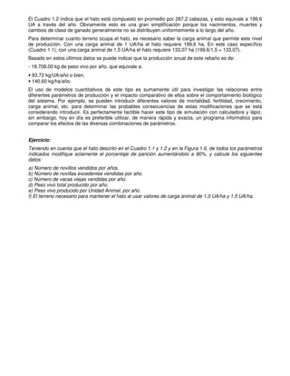 El Cuadro 1.2 indica que el hato está compuesto en promedio por 287,2 cabezas, y esto equivale a 199,6
UA a través del año. Obviamente esto es una gran simplificación porque los nacimientos, muertes y
cambios de clase de ganado generalmente no se distribuyen uniformemente a lo largo del año.
Para determinar cuanto terreno ocupa el hato, es necesario saber la carga animal que permite este nivel
de producción. Con una carga animal de 1 UA/ha el hato requiere 199,6 ha. En este caso específico
(Cuadro 1.1), con una carga animal de 1,5 UA/ha el hato requiere 133,07 ha (199,6/1,5 = 133,07).
Basado en estos últimos datos se puede indicar que la producción anual de este rebaño es de:
- 18.708,00 kg de peso vivo por año, que equivale a:
• 93,72 kg/UA/año o bien,
• 140,60 kg/ha/año.
El uso de modelos cuantitativos de este tipo es sumamente útil para investigar las relaciones entre
diferentes parámetros de producción y el impacto comparativo de ellos sobre el comportamiento biológico
del sistema. Por ejemplo, se pueden introducir diferentes valores de mortalidad, fertilidad, crecimiento,
carga animal, etc. para determinar las probables consecuencias de estas modificaciones que se está
considerando introducir. Es perfectamente factible hacer este tipo de simulación con calculadora y lápiz,
sin embargo, hoy en día es preferible utilizar, de manera rápida y exacta, un programa informático para
comparar los efectos de las diversas combinaciones de parámetros.
Ejercicio:
Teniendo en cuenta que el hato descrito en el Cuadro 1.1 y 1.2 y en la Figura 1.6, de todos los parámetros
indicados modifique solamente el porcentaje de parición aumentándolo a 90%, y calcule los siguientes
datos:
a) Número de novillos vendidos por años.
b) Número de novillas excedentes vendidas por año.
c) Número de vacas viejas vendidas por año.
d) Peso vivo total producido por año.
e) Peso vivo producido por Unidad Animal, por año.
f) El terreno necesario para mantener el hato al usar valores de carga animal de 1,0 UA/ha y 1,5 UA/ha.
 