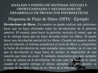 ANÁLISIS Y DISEÑO DE SISTEMAS: NÚCLEO 3:  OPORTUNIDADES Y NECESIDADES DE DESARROLLO DE PROYECTOS INFORMÁTICOS Clasificación de las técnicas de especificacióm Según la forma de representación  se clasifican en: Gráficas Textuales Marcos o plantillas Utilizan un conjunto de elementos gráficos para representar componentes particulares de modelos Especifican con más detalle los componentes definidos en los gráficos mediante una gramática concreta Formularios para especificar información de un componente de un modelo con un conjunto de propiedades 