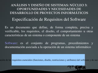 ANÁLISIS Y DISEÑO DE SISTEMAS: NÚCLEO 3:  OPORTUNIDADES Y NECESIDADES DE DESARROLLO DE PROYECTOS INFORMÁTICOS Especificación de Requisitos del Software Es un documento que define, de forma completa, precisa y verificable, los requisitos, el diseño, el comportamiento u otras características de un sistema o componente de un sistema Software : es el conjunto de programas, procedimientos y documentación asociada a la operación de un sistema informático ERS es la documentación de los requisitos esenciales (funciones, diseño, restricciones y atributos) del software y de sus interfaces externas 