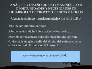 ANÁLISIS Y DISEÑO DE SISTEMAS: NÚCLEO 3:  OPORTUNIDADES Y NECESIDADES DE DESARROLLO DE PROYECTOS INFORMÁTICOS Características fundamentales de una ERS Debe incluir información veraz Debe comunicar dicha información de forma eficaz Describir correctamente todos los requisitos del software No describir ningún detalle del diseño del software, de su verificación o de la dirección del proyecto. ERS  debe indicar  qué , no  cómo  ni  cuándo 