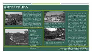 HISTORIA DEL SITIO 
MARTINEZ-FANTIN-GODOY / UPC IV / 2014 
Lago artificial: Mediante la 
construcción de un muro de 
contención de tierra apisonada se 
cerro un sector, permitiendo la 
formación de un lago. Esta area 
estaba destinada a servir como 
centro social y recreativo del 
complejo universitario. 
Con el tiempo en los alrededores 
se reforestaron con eucaliptos,se lo 
se utilizo como un Observatorio de 
avifauna, ahora nuevamente 
recuperado el espejo del lago se 
lo utiliza con fines recreativos. 
Zona de Horco Molle: (2) . El 
llamado Casco Secundario del 
proyecto Ciudad Universitaria 
(1948), nunca fue llevado a 
cabo. Lo que hoy 
está construido no forma parte 
de ese proyecto original, sino 
que fue construido para una 
Ciudad Hospital años después 
que las obras de la Ciudad 
Universitaria fueran 
abandonadas, la Ciudad 
Hospital , hoy transformado 
en "La Residencia Universitaria 
de Horco Molle" 
El complejo de Horco Molle 
ademas esta compuesto por un 
un conjunto de 36 viviendas, 
(que iba a estar destinados a 
los medicos y profesores), los 
depocitos "Las Cupulas" y la 
escuela de Agricultura que 
tampoco forma parte del plan 
original, esta fue construida por 
el Arq. Jorge de Lasaletta en los 
años '80. 
Las Cúpulas en 
Horco Molle, 
destinadas a 
talleres, 
actualmente solo se 
usa como deposito, 
y es tal vez el 
edificio mas 
significativo del 
lugar, con una 
espacialidad interior 
particular e 
iluminacion natural 
abundante. 
Hospital Escuela, Hoy edificio de 
Residencias en Horco Molle, 
acabado ejemplo de la 
arqutiectura Racionalista 
Una de las 36 viviendas de 
la Residencia en Horco Molle 
 