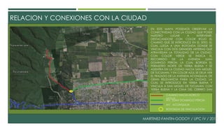 RELACION Y CONEXIONES CON LA CIUDAD 
EN ESTE MAPA PODEMOS OBSERVAR LA 
CONECTIVIDAD CON LA CIUDAD QUE POSEE 
NUESTRO LUGAR A INTERVENIR, 
DESTACANDOSE CON COLOR ROJO EL 
CAMINO QUE SE INTRODUCE EN EL SITIO, EL 
CUAL LLEGA A UNA ROTONDA DONDE SE 
VINCULA CON DOS GRANDES ARTERIAS QUE 
ATRAVIESAN LA TOTALIDAD DE LA CIUDAD, 
CON COLOR VERDE SE INDICA EL 
RECORRIDO DE LA AVENIDA JUAN 
DOMINGO PERON, LA CUAL BORDEA EL 
PERIMETRO NORTE DE YERBA BUENA Y SE 
ADENTRA EN LA CIUDAD HACIA SAN MIGUEL 
DE TUCUMAN. Y EN COLOR AZUL SE DEJA VER 
EL TRAZADO DE LA AVENIDA ACONQUIJA, DE 
GRAN RELEVANCIA PARA LA CIUDAD, LA 
CUAL SE INTRODUCE EN YERBA BUENA Y 
VINCULA A SAN MIGUEL DE TUCUMAN, CON 
YERBA BUENA Y LA CIMA DEL CERRRO SAN 
JAVIER. 
CAMINO HACIA HORCO 
MOLLE 
AV. JUAN DOMINGO PERON 
AV. ACONQUIJA 
ROTONDA DE VINCULACION 
MARTINEZ-FANTIN-GODOY / UPC IV / 2014 
 
