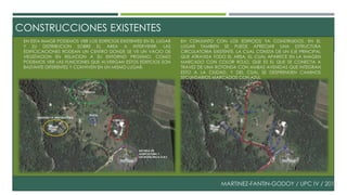 CONSTRUCCIONES EXISTENTES 
EN ESTA IMAGE PODEMOS VER LOS EDIFICIOS EXISTENTES EN EL LUGAR 
Y SU DISTRIBUCION SOBRE EL AREA A INTERVENIR, LAS 
EDIFICICACIONES RODEAN UN CENTRO DONDE SE VE UN VACIO DE 
VEGETACION EN RELACION A SU ENTORNO PROXIMO. COMO 
PODEMOS VER LAS FUNCIONES QUE ALVERGAN ESTOS EDIFICIOS SON 
BASTANTE DIFERENTES Y CONVIVEN EN UN MISMO LUGAR. 
EN CONJUNTO CON LOS EDIFICIOS YA CONSTRUIDOS, EN EL 
LUGAR TAMBIEN SE PUEDE APRECIAR UNA ESTRUCTURA 
CIRCULATORIA EXISTENTE, LA CUAL CONSTA DE UN EJE PRINCIPAL 
QUE ATRAVIZA TODO EL AREA, EL CUAL APARECE EN LA IMAGEN 
MARCADO CON COLOR ROJO, QUE ES EL QUE SE CONECTA A 
TRAVEZ DE UNA ROTONDA CON AMBAS AVENIDAS QUE INTEGRAN 
ESTO A LA CIUDAD, Y DEL CUAL SE DESPRENDEN CAMINOS 
SECUNDARIOS MARCADOS CON AZUL. 
MARTINEZ-FANTIN-GODOY / UPC IV / 2014 
 