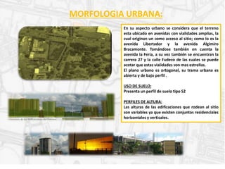 MORFOLOGIA URBANA:
En su aspecto urbano se considera que el terreno
esta ubicado en avenidas con vialidades amplias, la
cual originan un como acceso al sitio; como lo es la
avenida Libertador y la avenida Algimiro
Bracamonte. Tomándose también en cuenta la
avenida la Feria, a su vez también se encuentran la
carrera 27 y la calle Fudeco de las cuales se puede
acotar que estas vialidades son mas estrellas.
El plano urbano es ortogonal, su trama urbana es
abierta y de bajo perfil .
USO DE SUELO:
Presenta un perfil de suelo tipo S2
PERFILES DE ALTURA:
Las alturas de las edificaciones que rodean al sitio
son variables ya que existen conjuntos residenciales
horizontales y verticales.
 