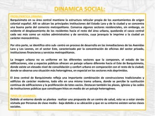 DINAMICA SOCIAL:
PROBLEMATICA URBANA:
Barquisimeto en su área central mantiene la estructura reticular propia de los asentamientos de origen
colonial español. Allí se ubican las principales instituciones del Estado Lara y de la ciudad y se concentra
una buena parte del comercio metropolitano. Conserva algunos sectores residenciales, sin embargo, es
evidente el desplazamiento de los residentes hacia el resto del área urbana, quedando el casco central
cada vez más como un núcleo administrativo y de servicios, cuya jerarquía le imprime a la ciudad un
carácter monocéntrico.
Por otra parte, se identifica otro sub- centro en proceso de desarrollo en las inmediaciones de las Avenidas
Lara y Los Leones, en el sector Este, caracterizado por la concentración de oficinas del sector privado,
instituciones financieras y servicios metropolitanos.
La imagen urbana no es uniforme en los diferentes sectores que la componen, el estado de las
edificaciones, vías y espacios públicos ofrecen un paisaje urbano diferente hacia el Este de Barquisimeto,
donde existe un elevado nivel de consolidación y confort urbano en comparación con el resto de la ciudad;
donde se observa una situación más heterogénea, en especial en los sectores más deprimidos.
El área central de Barquisimeto refleja una importante combinación de construcciones tradicionales y
edificios de carácter moderno, todo ello en una misma trama urbana, donde se percibe la sustitución
continua de edificaciones y la proliferación de lotes vacíos. Destacan también las plazas, iglesias y las sedes
de instituciones públicas que constituyen hitos en medio de un paisaje heterogéneo.
TIPOS DE USUARIOS:
Debido al entorno donde se plantea realizar una propuesta de un centro de salud, esta va a estar siendo
visitada por Personas de clase media - baja debido a su ubicación y que en su entorno existen varias clases
sociales.
 