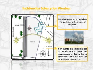 Incidencias Solar y los Vientos:
Los vientos van en la ciudad de
Barquisimeto del noroeste al
suroeste.
Y en cuanto a la incidencia del
sol es de este a oeste; sus
proyecciones en las tardes es
como una sombra que hace ver
un atardecer crepuscular.
 