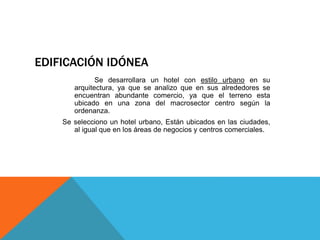 EDIFICACIÓN IDÓNEA
Se desarrollara un hotel con estilo urbano en su
arquitectura, ya que se analizo que en sus alrededores se
encuentran abundante comercio, ya que el terreno esta
ubicado en una zona del macrosector centro según la
ordenanza.
Se selecciono un hotel urbano, Están ubicados en las ciudades,
al igual que en los áreas de negocios y centros comerciales.
 