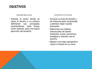 OBJETIVOS
G E N E R A L E S
• Analizar el sector donde se
ubica el terreno y su entorno
definiendo sus principales
características, tanto físicas
como urbanas, para una buena
ejecución del proyecto
E S P E C Í F I C O S
• Conocer su área de estudio y
de influencia para comprender
y plantear mejor nuestra
propuesta
• Determinar los criterios
estructurales de diseño
ambiental, social, económico,
ecológico y reacción con el
entorno.
• Mejorar una mejor perspectiva
visual y turística en La zona.
 