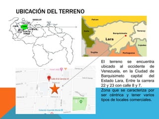 UBICACIÓN DEL TERRENO
El terreno se encuentra
ubicado al occidente de
Venezuela, en la Ciudad de
Barquisimeto capital del
Estado Lara, Entre la carrera
22 y 23 con calle 8 y 7.
Zona que se caracteriza por
ser céntrica y tener varios
tipos de locales comerciales.
 