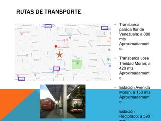 RUTAS DE TRANSPORTE
• Transbarca
parada flor de
Venezuela; a 880
mts
Aproximadament
e.
• Transbarca Jose
Trinidad Moran; a
420 mts
Aproximadament
e.
• Estación Avenida
Moran; a 150 mts
Aproximadament
e
• Estación
Rectorado; a 590
 