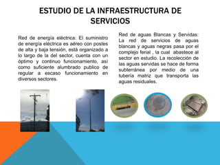 ESTUDIO DE LA INFRAESTRUCTURA DE
SERVICIOS
Red de aguas Blancas y Servidas:
La red de servicios de aguas
blancas y aguas negras pasa por el
complejo ferial , la cual abastece al
sector en estudio. La recolección de
las aguas servidas se hace de forma
subterránea por medio de una
tubería matriz que transporta las
aguas residuales.
Red de energía eléctrica: El suministro
de energía eléctrica es aéreo con postes
de alta y baja tensión, está organizado a
lo largo de la del sector, cuenta con un
óptimo y continuo funcionamiento, así
como suficiente alumbrado publico de
regular a escaso funcionamiento en
diversos sectores.
 