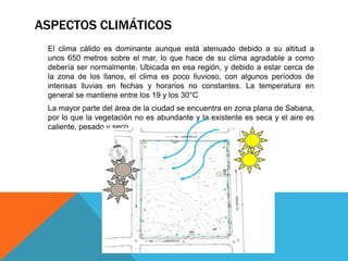 ASPECTOS CLIMÁTICOS
El clima cálido es dominante aunque está atenuado debido a su altitud a
unos 650 metros sobre el mar, lo que hace de su clima agradable a como
debería ser normalmente. Ubicada en esa región, y debido a estar cerca de
la zona de los llanos, el clima es poco lluvioso, con algunos períodos de
intensas lluvias en fechas y horarios no constantes. La temperatura en
general se mantiene entre los 19 y los 30°C
La mayor parte del área de la ciudad se encuentra en zona plana de Sabana,
por lo que la vegetación no es abundante y la existente es seca y el aire es
caliente, pesado y seco.
 