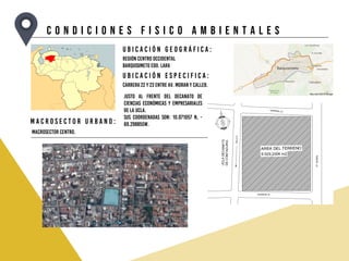 C O N D I C I O N E S F I S I C O A M B I E N T A L E S
U b i c a c i ó n g e o g r á f i c a :
U b i c a c i ó n e s p e c i f i c a :
Región centro occidental
Barquisimeto Edo. Lara
Carrera 22 y 23 entre Av. Moran y calle8.
M a c r o s e c t o r u r b a n o :
Macrosector centro.
Justo al frente del decanato de
ciencias económicas y empresariales
de la UCLA.
Sus coordenadas son: 10.071057 N, -
69.298855W.
 