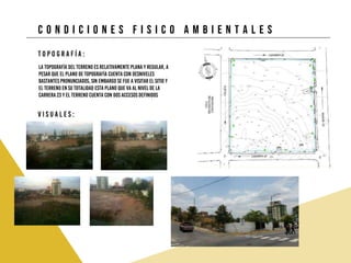 C O N D I C I O N E S F I S I C O A M B I E N T A L E S
T o p o g r a f í a :
La topografía del terreno es relativamente plana y regular, a
pesar que el plano de topografía cuenta con desniveles
bastantes pronunciados, sin embargo se fue a visitar el sitio y
el terreno en su totalidad esta plano que va al nivel de la
carrera 23 y el terreno cuenta con dos accesos definidos
V i s u a l e s :
 