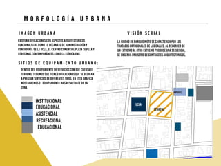 M o r f o l o g í a u r b a n a
Existen edificaciones con aspectos arquitectónicos
funcionalistas como el Decanato de Administración y
Contaduría de la UCLA, El Centro Comercial Plaza Sevilla y
Otros mas Contemporáneos como la Clínica ONG.
I m a g e n U r b a n a
La Ciudad de Barquisimeto se caracteriza por los
trazados ortogonales de las calles, al recorrer de
un extremo al otro extremo produce una secuencia,
se observa una serie de contrastes arquitectonicos,
V i s i ó n S e r i a l
S i t i o s d e e q u i p a m i e n t o u r b a n o :
Dentro del equipamiento de servicios con que cuenta el
terreno, tenemos que tiene edificaciones que se dedican
a prestar servicios de diferentes tipos, en esta grafica
mostraremos el equipamiento mas resaltante de la
zona
institucional
educacional
asistencial
recreacional
educacional
ucla
inpsasel
terreno
 