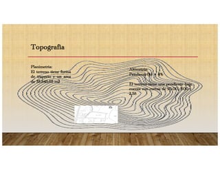 Topografia
Planimetria:
El terreno tiene forma
de trapecio y un area
de 35.845,65 m2
Altimetria:
Pendiente(%) = 4%
El terreno tiene una pendiente baja,
cuenta con curvas de 10.00, 5.00 y
2.58
 