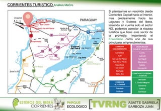 Si planteamos un recorrido desde
Corrientes Capital hacia el interior,
mas precisamente hacia las
Lagunas y Esteros del Ibera,
teniendo en cuenta solo el sector
NO, podemos apreciar la riqueza
turística que tiene este sector de
la provincia, imponiendo el
Ecoturismo como uno de sus
principales emprendimientos.
PARQUE
ECOLOGICO
ABATTE GABRIELA
BARBOZA JUAN
CORRIENTES TURISTICO Análisis MaCro
 