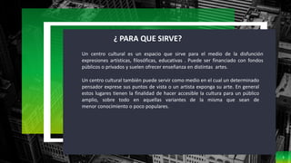 3
¿ PARA QUE SIRVE?
Un centro cultural es un espacio que sirve para el medio de la disfunción
expresiones artísticas, filosóficas, educativas . Puede ser financiado con fondos
públicos o privados y suelen ofrecer enseñanza en distintas artes.
Un centro cultural también puede servir como medio en el cual un determinado
pensador exprese sus puntos de vista o un artista exponga su arte. En general
estos lugares tienen la finalidad de hacer accesible la cultura para un público
amplio, sobre todo en aquellas variantes de la misma que sean de
menor conocimiento o poco populares.
 