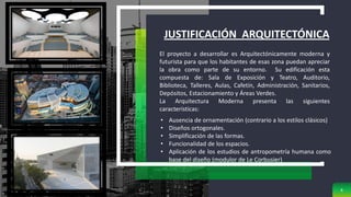 JUSTIFICACIÓN ARQUITECTÓNICA
6
El proyecto a desarrollar es Arquitectónicamente moderna y
futurista para que los habitantes de esas zona puedan apreciar
la obra como parte de su entorno. Su edificación esta
compuesta de: Sala de Exposición y Teatro, Auditorio,
Biblioteca, Talleres, Aulas, Cafetín, Administración, Sanitarios,
Depósitos, Estacionamiento y Áreas Verdes.
La Arquitectura Moderna presenta las siguientes
características:
• Ausencia de ornamentación (contrario a los estilos clásicos)
• Diseños ortogonales.
• Simplificación de las formas.
• Funcionalidad de los espacios.
• Aplicación de los estudios de antropometría humana como
base del diseño (modulor de Le Corbusier)
 