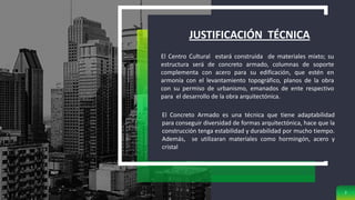 JUSTIFICACIÓN TÉCNICA
7
El Centro Cultural estará construida de materiales mixto; su
estructura será de concreto armado, columnas de soporte
complementa con acero para su edificación, que estén en
armonía con el levantamiento topográfico, planos de la obra
con su permiso de urbanismo, emanados de ente respectivo
para el desarrollo de la obra arquitectónica.
El Concreto Armado es una técnica que tiene adaptabilidad
para conseguir diversidad de formas arquitectónica, hace que la
construcción tenga estabilidad y durabilidad por mucho tiempo.
Además, se utilizaran materiales como hormingón, acero y
cristal
 